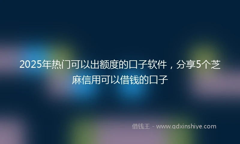 2025年热门可以出额度的口子软件，分享5个芝麻信用可以借钱的口子