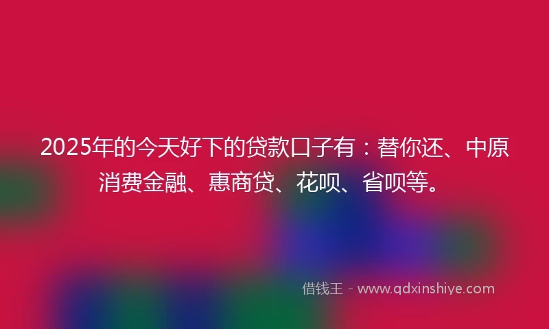 2025年的今天好下的贷款口子有：替你还、中原消费金融、惠商贷、花呗、省呗等。
