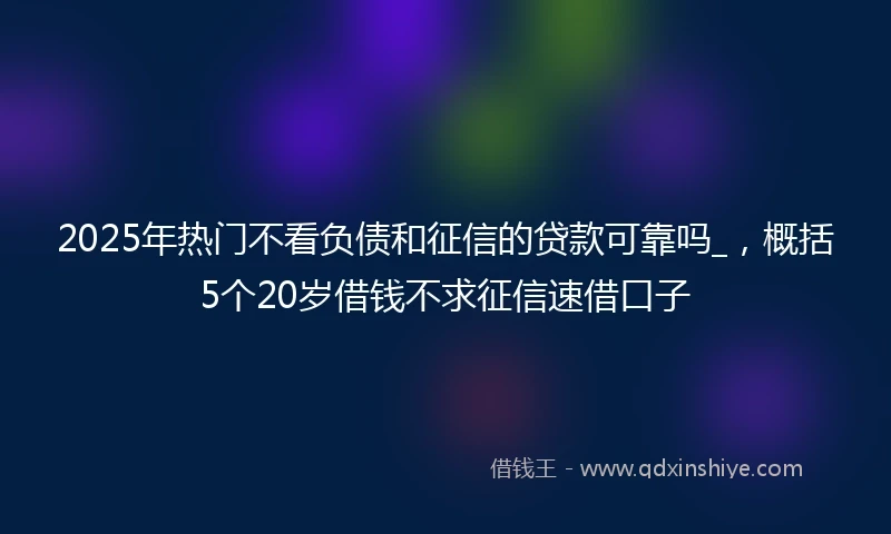 2025年热门不看负债和征信的贷款可靠吗_，概括5个20岁借钱不求征信速借口子
