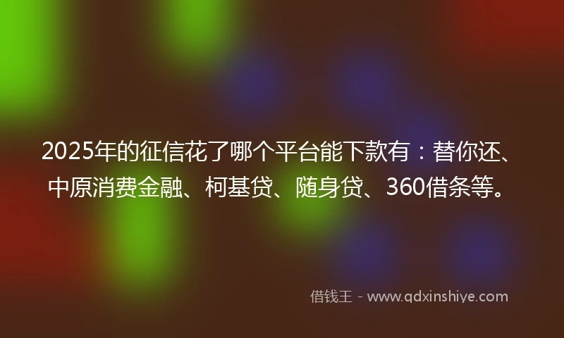 2025年的征信花了哪个平台能下款有：替你还、中原消费金融、柯基贷、随身贷、360借条等。