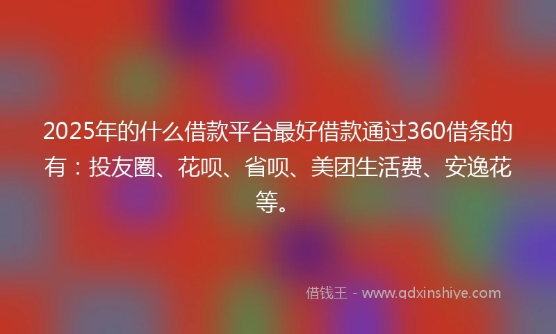 2025年的什么借款平台最好借款通过360借条的有：投友圈、花呗、省呗、美团生活费、安逸花等。