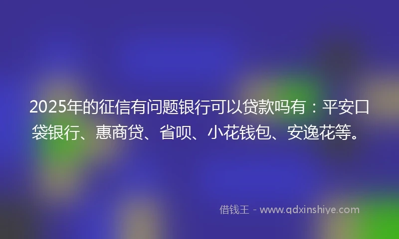 2025年的征信有问题银行可以贷款吗有：平安口袋银行、惠商贷、省呗、小花钱包、安逸花等。