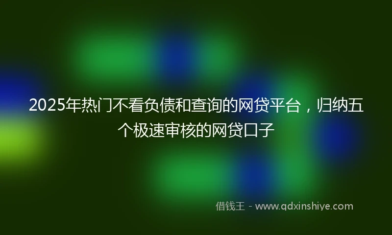 2025年热门不看负债和查询的网贷平台，归纳五个极速审核的网贷口子
