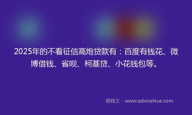 2025年的不看征信高炮贷款有：百度有钱花、微博借钱、省呗、柯基贷、小花钱包等。