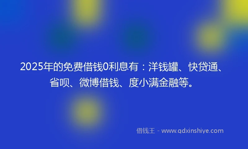 2025年的免费借钱0利息有：洋钱罐、快贷通、省呗、微博借钱、度小满金融等。