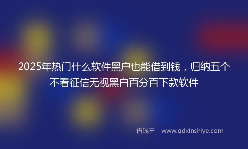 2025年热门什么软件黑户也能借到钱，归纳五个不看征信无视黑白百分百下款软件