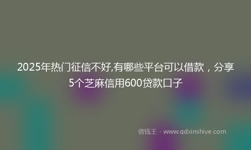 2025年热门征信不好,有哪些平台可以借款，分享5个芝麻信用600贷款口子