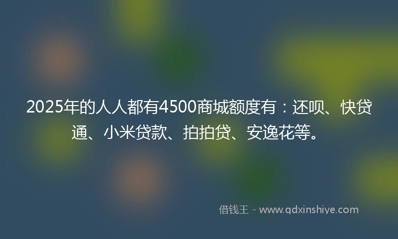 2025年的人人都有4500商城额度有：还呗、快贷通、小米贷款、拍拍贷、安逸花等。