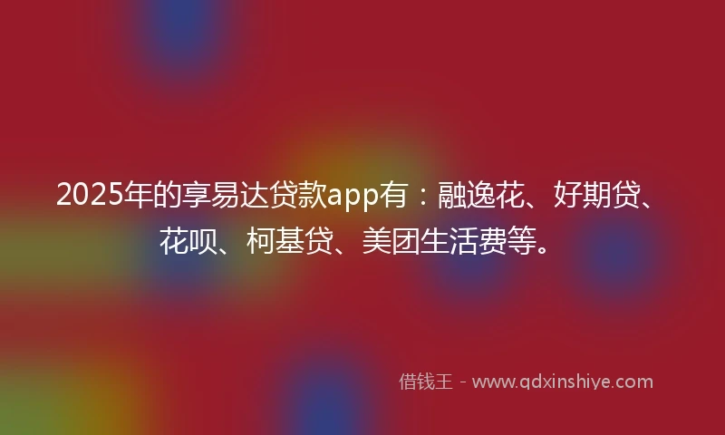 2025年的享易达贷款app有：融逸花、好期贷、花呗、柯基贷、美团生活费等。