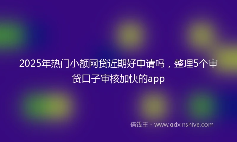 2025年热门小额网贷近期好申请吗，整理5个审贷口子审核加快的app