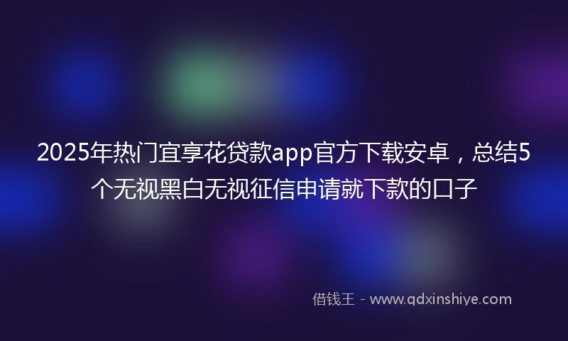 2025年热门宜享花贷款app官方下载安卓，总结5个无视黑白无视征信申请就下款的口子