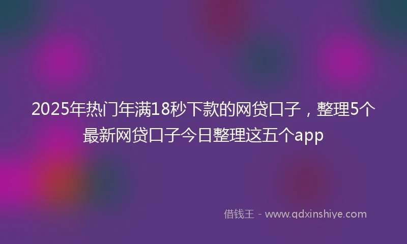 2025年热门年满18秒下款的网贷口子，整理5个最新网贷口子今日整理这五个app