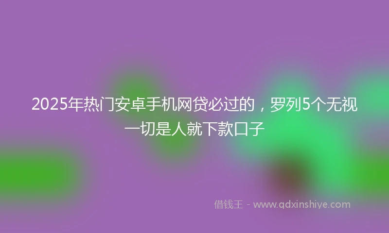 2025年热门安卓手机网贷必过的，罗列5个无视一切是人就下款口子
