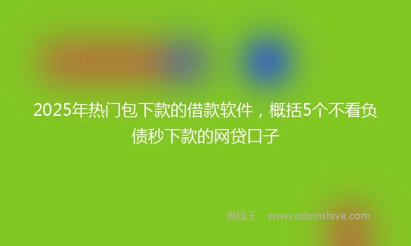 2025年热门包下款的借款软件，概括5个不看负债秒下款的网贷口子