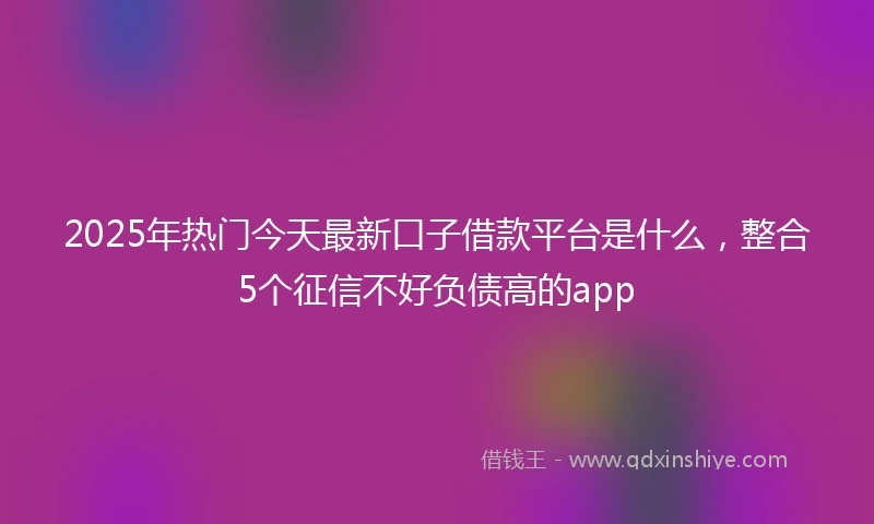 2025年热门今天最新口子借款平台是什么，整合5个征信不好负债高的app