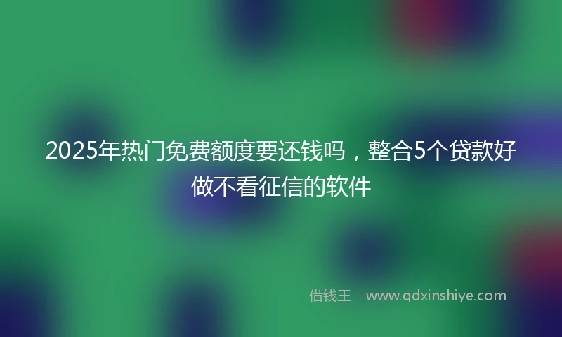 2025年热门免费额度要还钱吗，整合5个贷款好做不看征信的软件