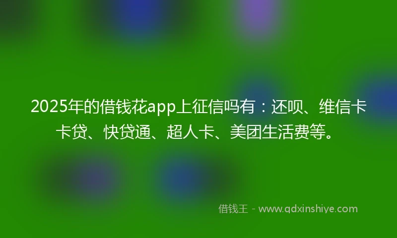 2025年的借钱花app上征信吗有：还呗、维信卡卡贷、快贷通、超人卡、美团生活费等。