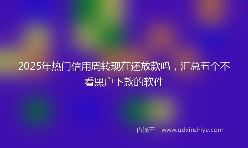 2025年热门信用周转现在还放款吗，汇总五个不看黑户下款的软件