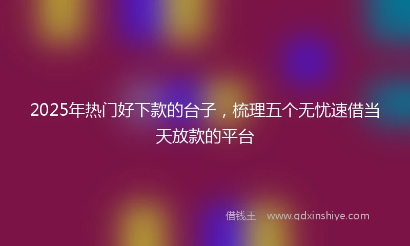 2025年热门好下款的台子，梳理五个无忧速借当天放款的平台