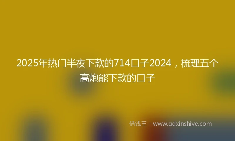 2025年热门半夜下款的714口子2024，梳理五个高炮能下款的口子