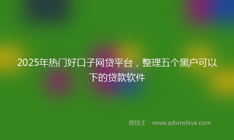 2025年热门好口子网贷平台，整理五个黑户可以下的贷款软件