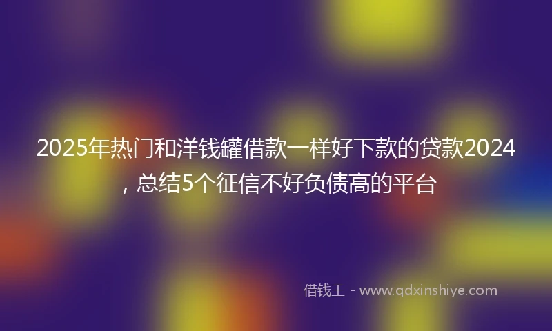 2025年热门和洋钱罐借款一样好下款的贷款2024，总结5个征信不好负债高的平台