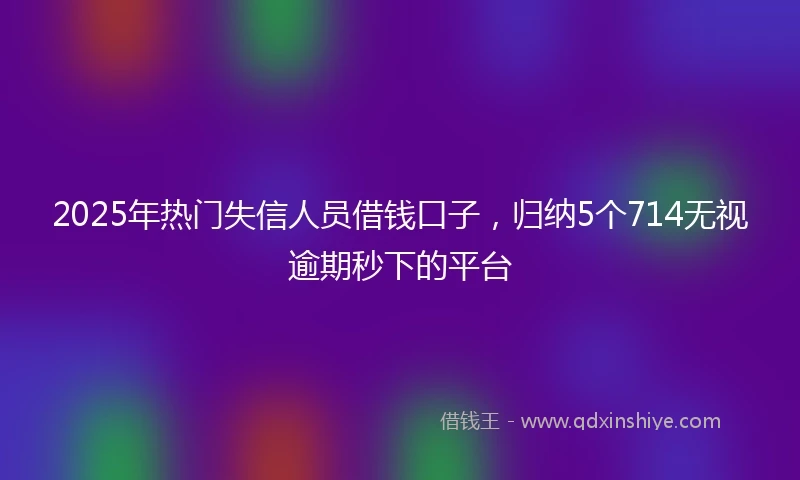 2025年热门失信人员借钱口子，归纳5个714无视逾期秒下的平台
