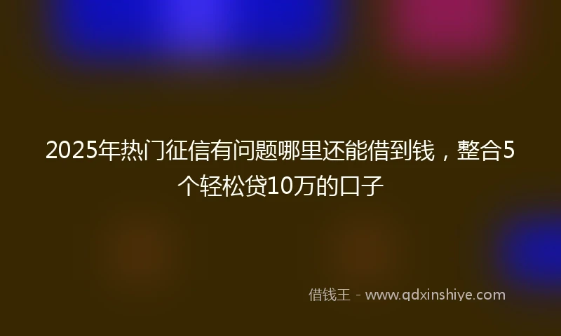 2025年热门征信有问题哪里还能借到钱，整合5个轻松贷10万的口子