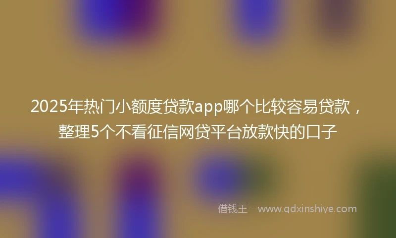 2025年热门小额度贷款app哪个比较容易贷款，整理5个不看征信网贷平台放款快的口子