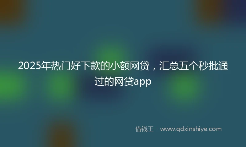 2025年热门好下款的小额网贷,汇总五个秒批通过的网贷app