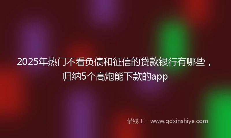 2025年热门不看负债和征信的贷款银行有哪些，归纳5个高炮能下款的app