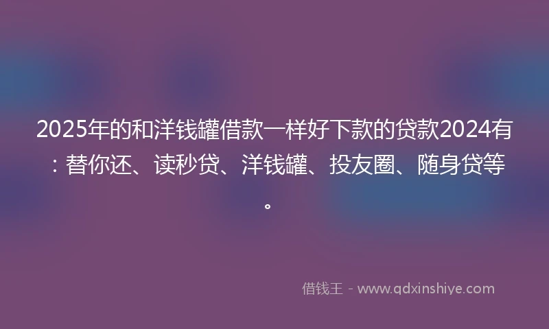 2025年的和洋钱罐借款一样好下款的贷款2024有：替你还、读秒贷、洋钱罐、投友圈、随身贷等。