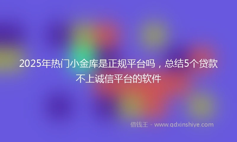 2025年热门小金库是正规平台吗，总结5个贷款不上诚信平台的软件