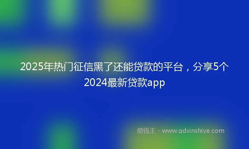 2025年热门征信黑了还能贷款的平台，分享5个2024最新贷款app