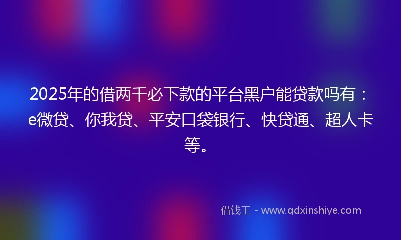 2025年的借两千必下款的平台黑户能贷款吗有：e微贷、你我贷、平安口袋银行、快贷通、超人卡等。
