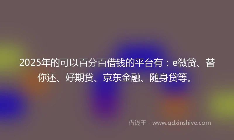 2025年的可以百分百借钱的平台有：e微贷、替你还、好期贷、京东金融、随身贷等。