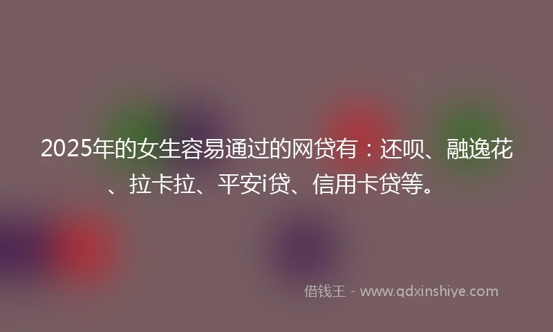 2025年的女生容易通过的网贷有：还呗、融逸花、拉卡拉、平安i贷、信用卡贷等。