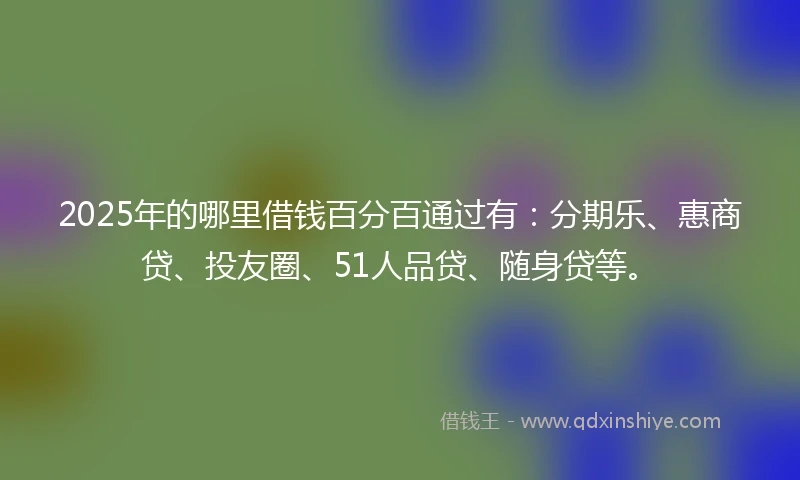 2025年的哪里借钱百分百通过有：分期乐、惠商贷、投友圈、51人品贷、随身贷等。