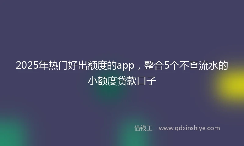 2025年热门好出额度的app，整合5个不查流水的小额度贷款口子
