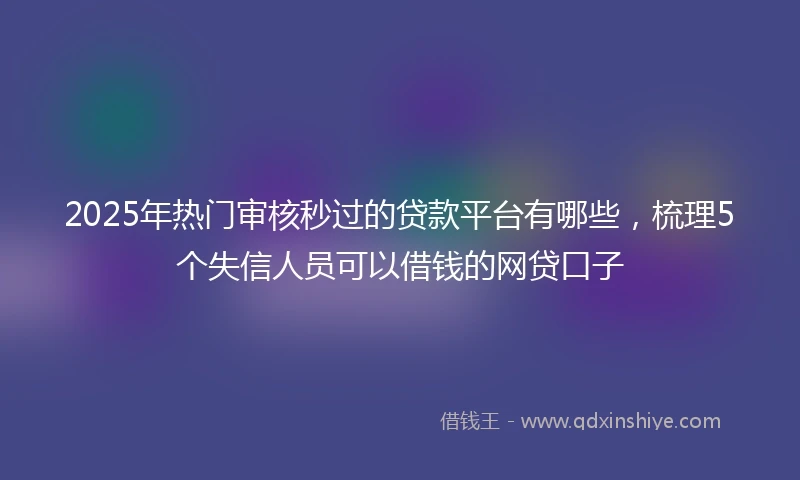 2025年热门审核秒过的贷款平台有哪些，梳理5个失信人员可以借钱的网贷口子