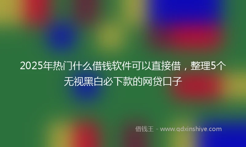 2025年热门什么借钱软件可以直接借，整理5个无视黑白必下款的网贷口子