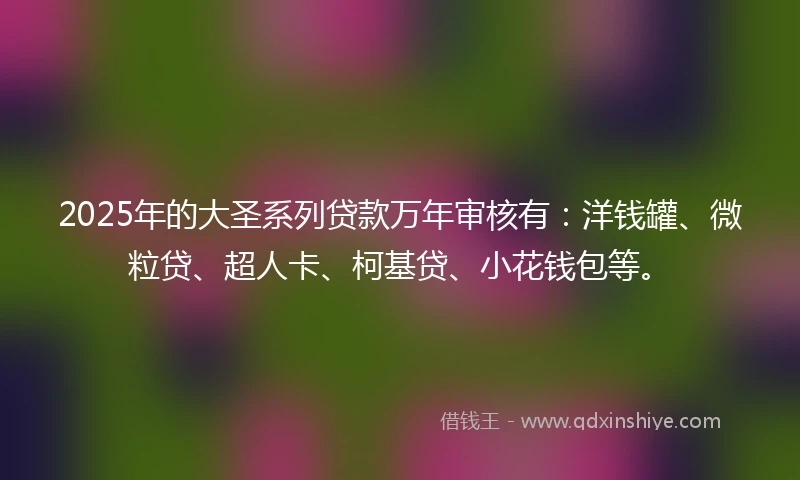 2025年的大圣系列贷款万年审核有：洋钱罐、微粒贷、超人卡、柯基贷、小花钱包等。