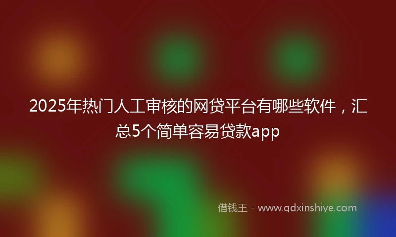 2025年热门人工审核的网贷平台有哪些软件，汇总5个简单容易贷款app