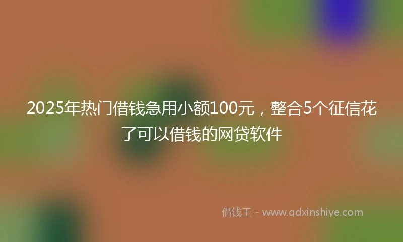 2025年热门借钱急用小额100元，整合5个征信花了可以借钱的网贷软件