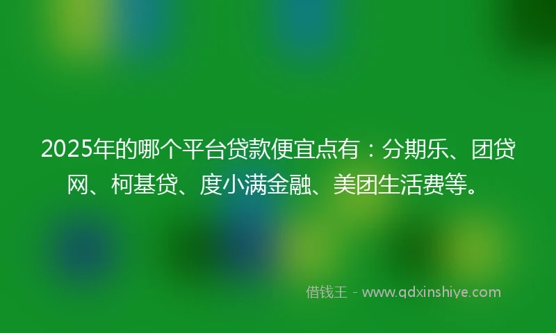 2025年的哪个平台贷款便宜点有：分期乐、团贷网、柯基贷、度小满金融、美团生活费等。