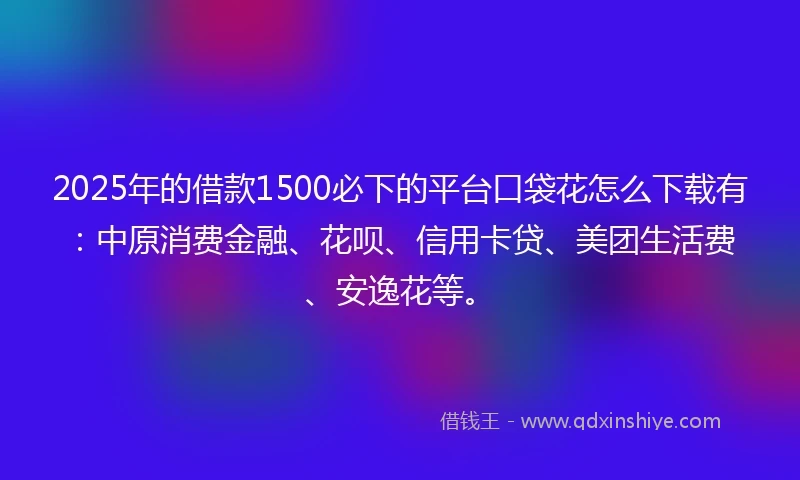 2025年的借款1500必下的平台口袋花怎么下载有：中原消费金融、花呗、信用卡贷、美团生活费、安逸花等。