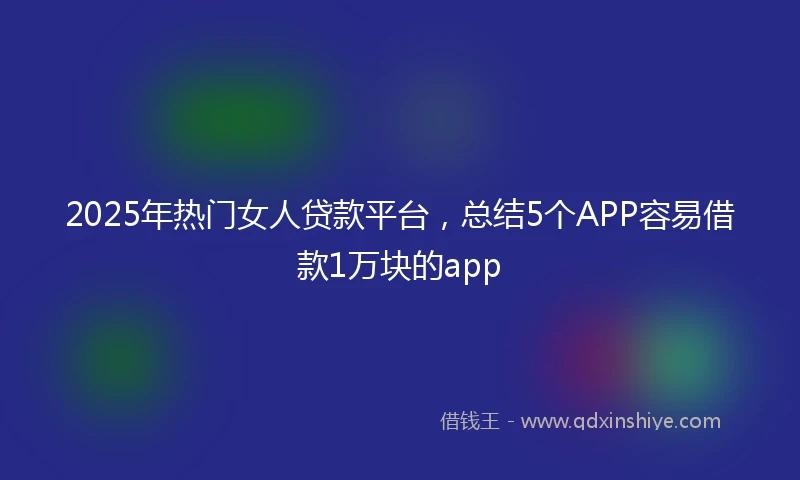 2025年热门女人贷款平台，总结5个APP容易借款1万块的app
