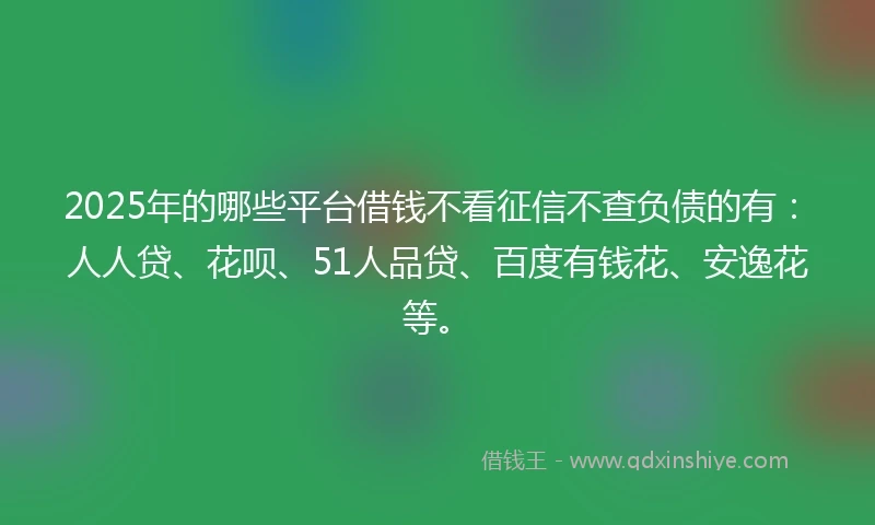 2025年的哪些平台借钱不看征信不查负债的有：人人贷、花呗、51人品贷、百度有钱花、安逸花等。