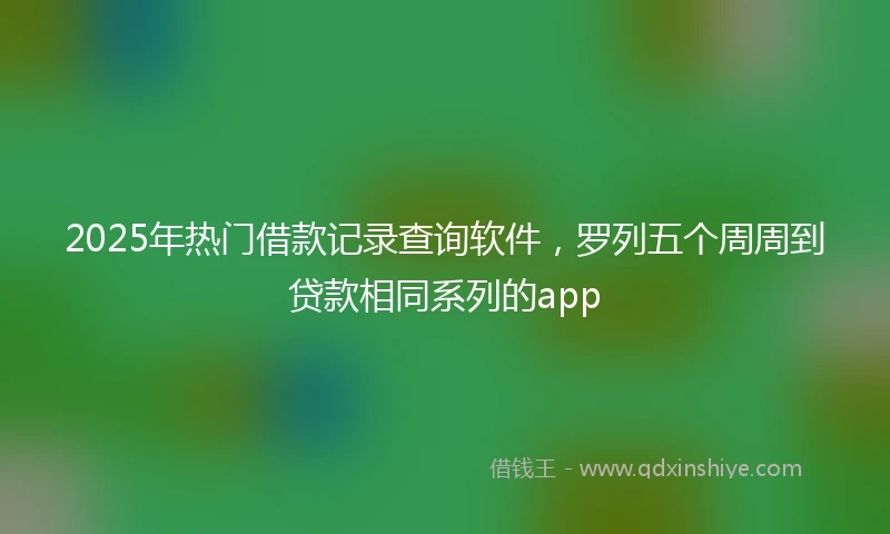 2025年热门借款记录查询软件，罗列五个周周到贷款相同系列的app