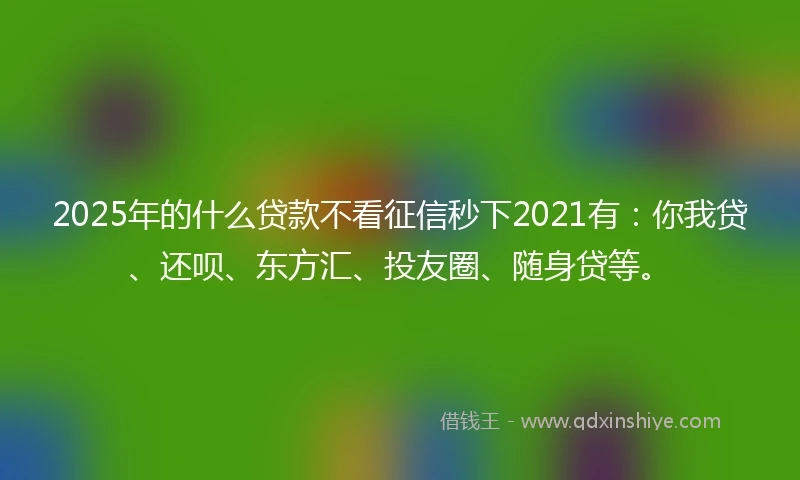 2025年的什么贷款不看征信秒下2021有：你我贷、还呗、东方汇、投友圈、随身贷等。